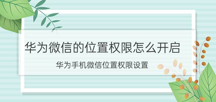 华为微信的位置权限怎么开启 华为手机微信位置权限设置